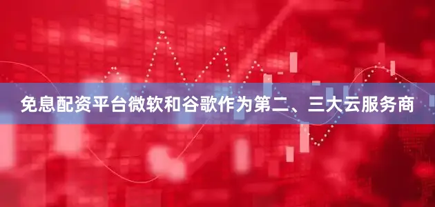 免息配资平台微软和谷歌作为第二、三大云服务商