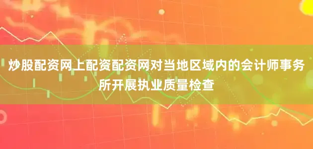 炒股配资网上配资配资网对当地区域内的会计师事务所开展执业质量检查
