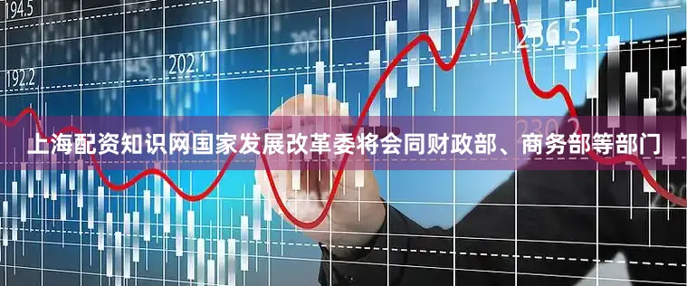上海配资知识网国家发展改革委将会同财政部、商务部等部门