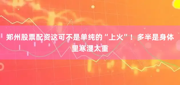 郑州股票配资这可不是单纯的“上火”！多半是身体里寒湿太重