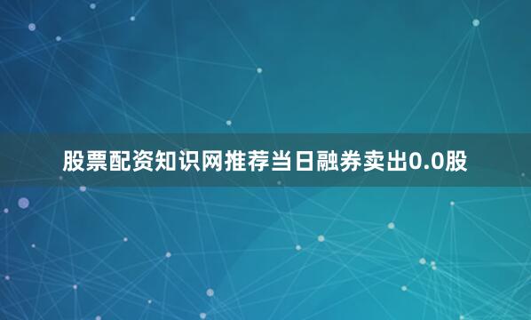 股票配资知识网推荐当日融券卖出0.0股