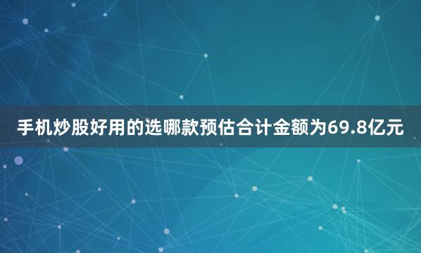 手机炒股好用的选哪款预估合计金额为69.8亿元