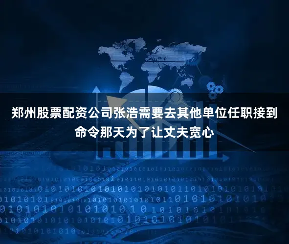 郑州股票配资公司张浩需要去其他单位任职接到命令那天为了让丈夫宽心