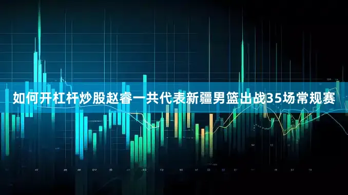 如何开杠杆炒股赵睿一共代表新疆男篮出战35场常规赛