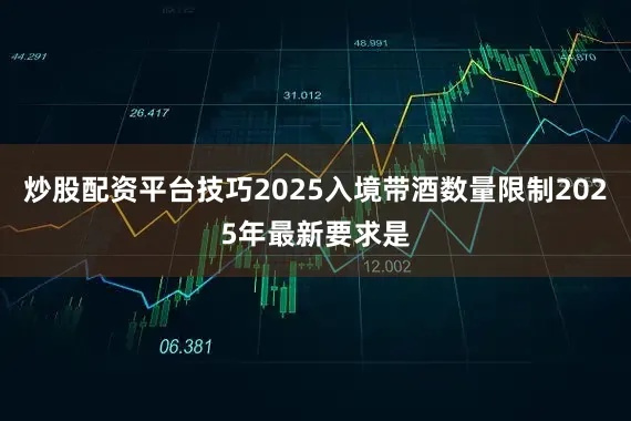 炒股配资平台技巧2025入境带酒数量限制2025年最新要求是