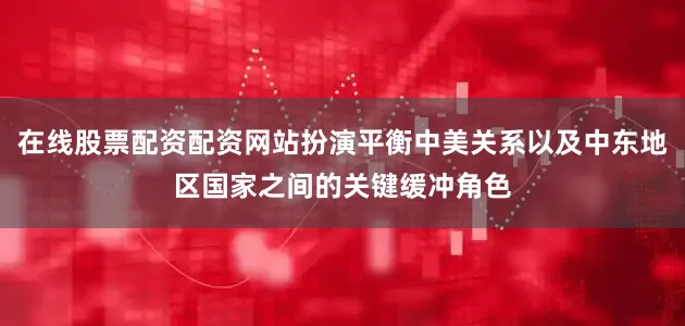在线股票配资配资网站扮演平衡中美关系以及中东地区国家之间的关键缓冲角色