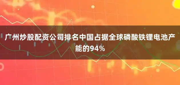 广州炒股配资公司排名中国占据全球磷酸铁锂电池产能的94%